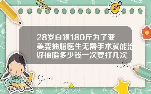 28岁白领180斤为了变美要抽脂医生无需手术就能治好抽脂多少钱一次要打几次
