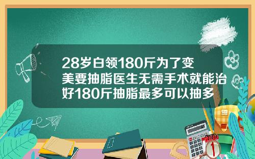 28岁白领180斤为了变美要抽脂医生无需手术就能治好180斤抽脂最多可以抽多少脂肪呢
