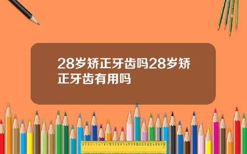 28岁矫正牙齿吗28岁矫正牙齿有用吗