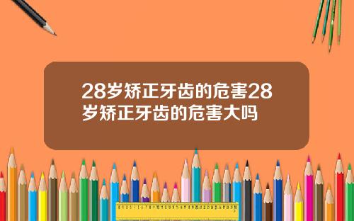 28岁矫正牙齿的危害28岁矫正牙齿的危害大吗