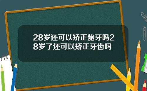28岁还可以矫正龅牙吗28岁了还可以矫正牙齿吗