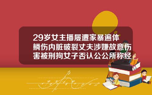 29岁女主播屡遭家暴遍体鳞伤内脏破裂丈夫涉嫌故意伤害被刑拘女子否认公公所称经常夜不归宿不管孩子29岁做牙齿矫正晚不晚