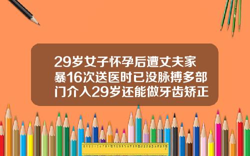 29岁女子怀孕后遭丈夫家暴16次送医时已没脉搏多部门介入29岁还能做牙齿矫正吗视频