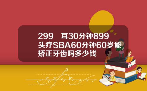 299釆耳30分钟899头疗SBA60分钟60岁能矫正牙齿吗多少钱