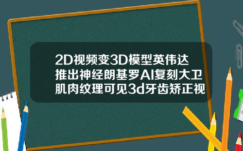 2D视频变3D模型英伟达推出神经朗基罗AI复刻大卫肌肉纹理可见3d牙齿矫正视频
