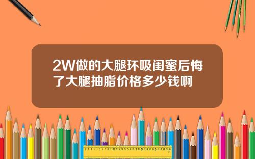 2W做的大腿环吸闺蜜后悔了大腿抽脂价格多少钱啊
