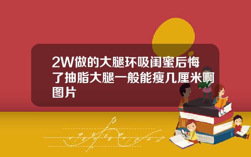 2W做的大腿环吸闺蜜后悔了抽脂大腿一般能瘦几厘米啊图片