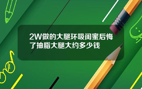 2W做的大腿环吸闺蜜后悔了抽脂大腿大约多少钱