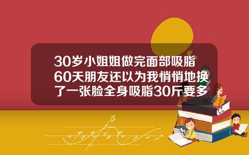 30岁小姐姐做完面部吸脂60天朋友还以为我悄悄地换了一张脸全身吸脂30斤要多少钱一次呢