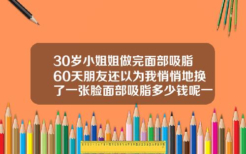30岁小姐姐做完面部吸脂60天朋友还以为我悄悄地换了一张脸面部吸脂多少钱呢一次