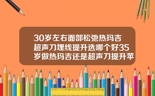 30岁左右面部松弛热玛吉超声刀埋线提升选哪个好35岁做热玛吉还是超声刀提升苹果机