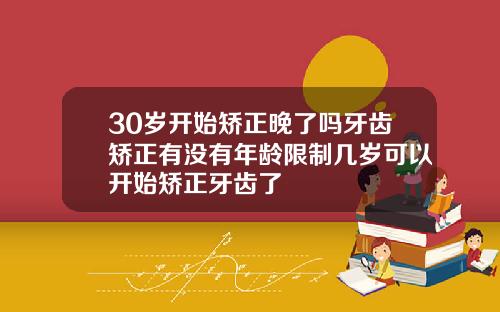 30岁开始矫正晚了吗牙齿矫正有没有年龄限制几岁可以开始矫正牙齿了