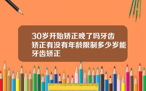 30岁开始矫正晚了吗牙齿矫正有没有年龄限制多少岁能牙齿矫正