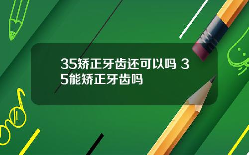 35矫正牙齿还可以吗 35能矫正牙齿吗