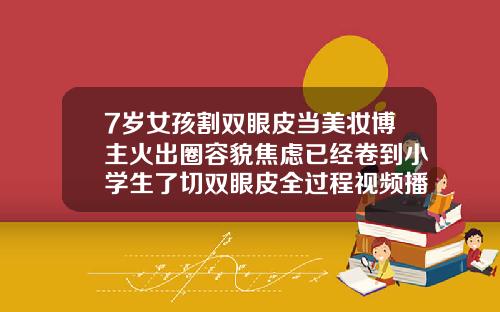 7岁女孩割双眼皮当美妆博主火出圈容貌焦虑已经卷到小学生了切双眼皮全过程视频播放