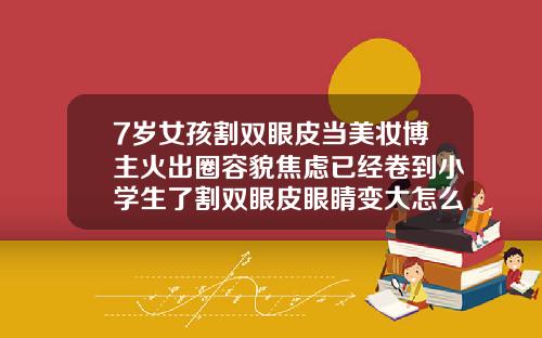 7岁女孩割双眼皮当美妆博主火出圈容貌焦虑已经卷到小学生了割双眼皮眼睛变大怎么回事
