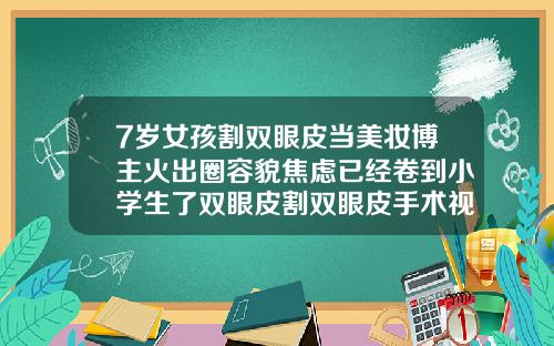 7岁女孩割双眼皮当美妆博主火出圈容貌焦虑已经卷到小学生了双眼皮割双眼皮手术视频过程