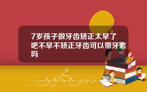 7岁孩子做牙齿矫正太早了吧不早不矫正牙齿可以带牙套吗