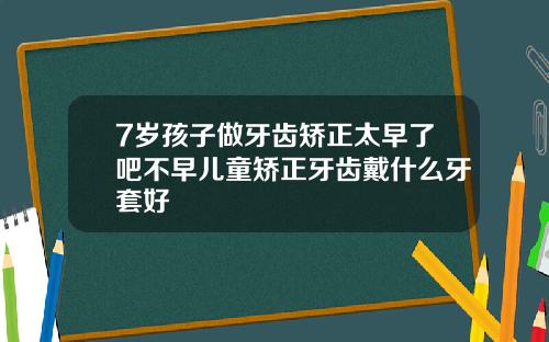 7岁孩子做牙齿矫正太早了吧不早儿童矫正牙齿戴什么牙套好