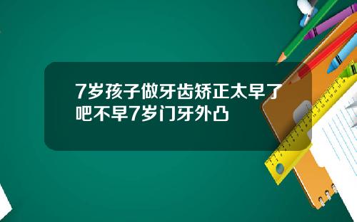 7岁孩子做牙齿矫正太早了吧不早7岁门牙外凸