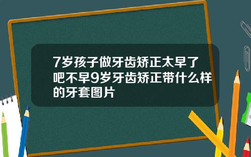 7岁孩子做牙齿矫正太早了吧不早9岁牙齿矫正带什么样的牙套图片