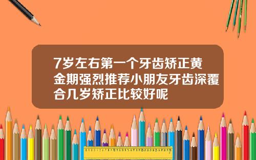 7岁左右第一个牙齿矫正黄金期强烈推荐小朋友牙齿深覆合几岁矫正比较好呢