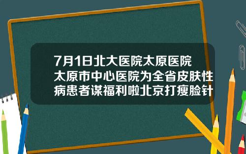 7月1日北大医院太原医院太原市中心医院为全省皮肤性病患者谋福利啦北京打瘦脸针哪里医院比较好