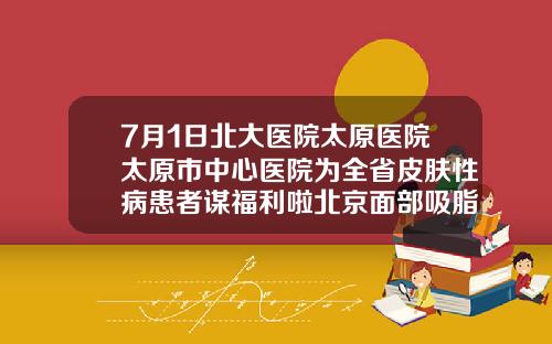 7月1日北大医院太原医院太原市中心医院为全省皮肤性病患者谋福利啦北京面部吸脂排名前三医院