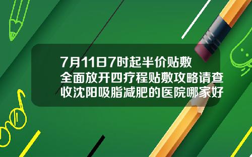 7月11日7时起半价贴敷全面放开四疗程贴敷攻略请查收沈阳吸脂减肥的医院哪家好