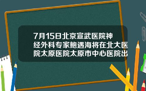 7月15日北京宣武医院神经外科专家鲍遇海将在北大医院太原医院太原市中心医院出诊北京吸脂哪家医院好