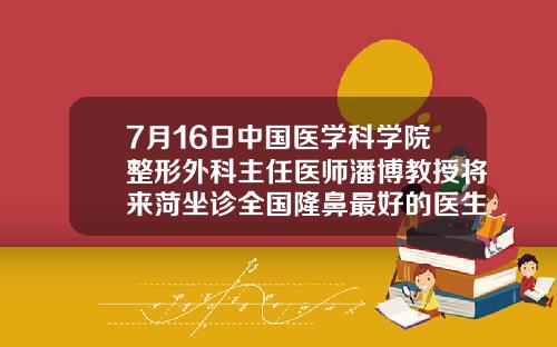 7月16日中国医学科学院整形外科主任医师潘博教授将来菏坐诊全国隆鼻最好的医生