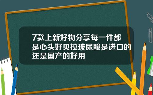7款上新好物分享每一件都是心头好贝拉玻尿酸是进口的还是国产的好用