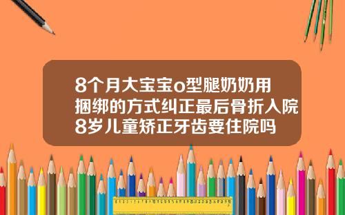 8个月大宝宝o型腿奶奶用捆绑的方式纠正最后骨折入院8岁儿童矫正牙齿要住院吗