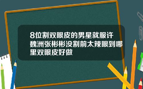 8位割双眼皮的男星就服许魏洲张彬彬没割前太辣眼到哪里双眼皮好做