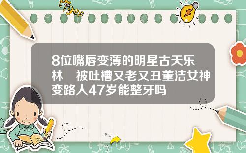 8位嘴唇变薄的明星古天乐林峯被吐槽又老又丑董洁女神变路人47岁能整牙吗