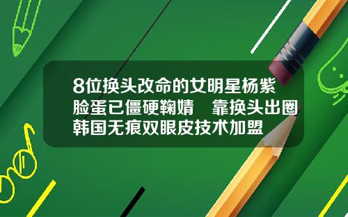 8位换头改命的女明星杨紫脸蛋已僵硬鞠婧祎靠换头出圈韩国无痕双眼皮技术加盟