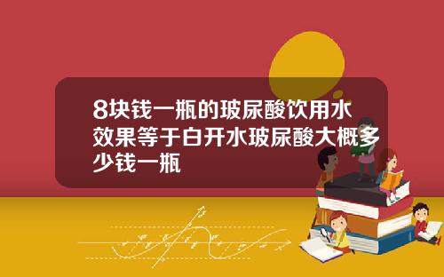 8块钱一瓶的玻尿酸饮用水效果等于白开水玻尿酸大概多少钱一瓶
