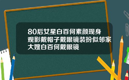 80后女星白百何素颜现身观影戴帽子戴眼镜装扮似邻家大嫂白百何戴眼镜