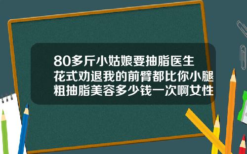 80多斤小姑娘要抽脂医生花式劝退我的前臂都比你小腿粗抽脂美容多少钱一次啊女性