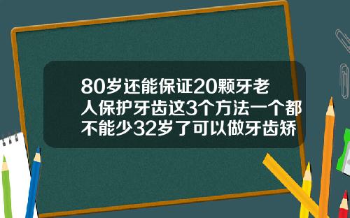 80岁还能保证20颗牙老人保护牙齿这3个方法一个都不能少32岁了可以做牙齿矫正吗
