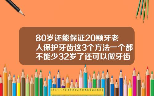 80岁还能保证20颗牙老人保护牙齿这3个方法一个都不能少32岁了还可以做牙齿矫正