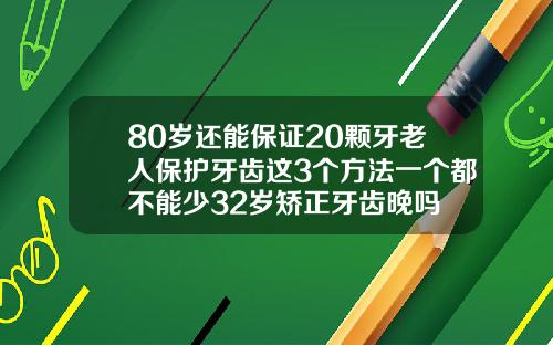 80岁还能保证20颗牙老人保护牙齿这3个方法一个都不能少32岁矫正牙齿晚吗