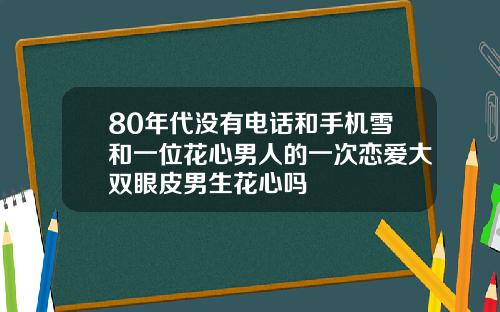 80年代没有电话和手机雪和一位花心男人的一次恋爱大双眼皮男生花心吗