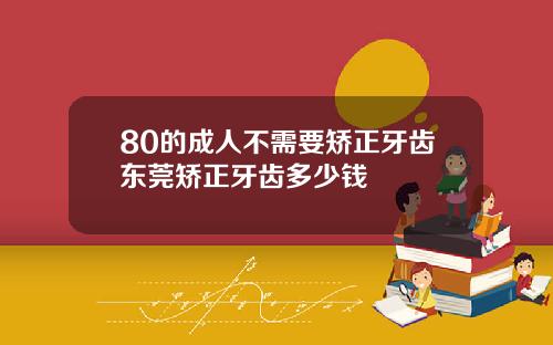 80的成人不需要矫正牙齿东莞矫正牙齿多少钱