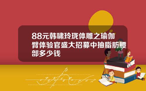 88元韩啸玲珑体雕之瑜伽臂体验官盛大招募中抽脂肪腰部多少钱