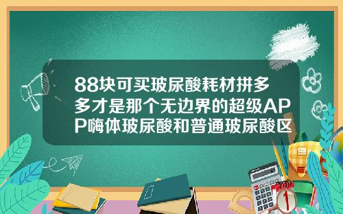 88块可买玻尿酸耗材拼多多才是那个无边界的超级APP嗨体玻尿酸和普通玻尿酸区别