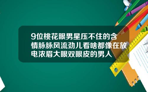 9位桃花眼男星压不住的含情脉脉风流劲儿看啥都像在放电浓眉大眼双眼皮的男人