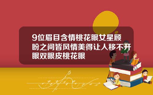 9位眉目含情桃花眼女星顾盼之间皆风情美得让人移不开眼双眼皮桃花眼