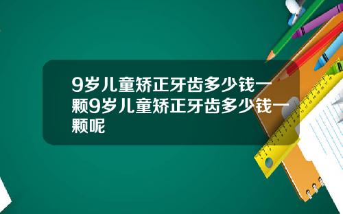 9岁儿童矫正牙齿多少钱一颗9岁儿童矫正牙齿多少钱一颗呢