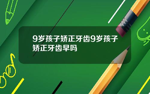 9岁孩子矫正牙齿9岁孩子矫正牙齿早吗
